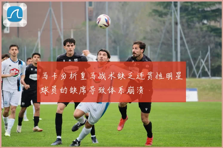 马卡分析皇马战术缺乏连贯性明星球员的缺席导致体系崩溃