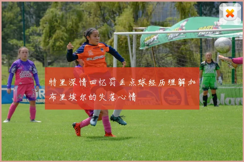 特里深情回忆罚丢点球经历理解加布里埃尔的失落心情