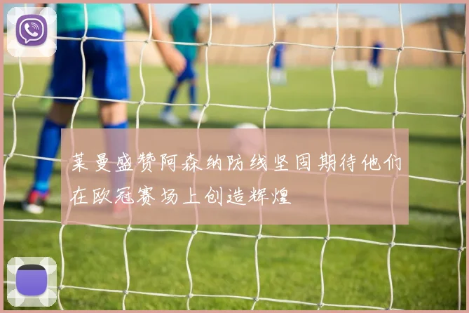 莱曼盛赞阿森纳防线坚固期待他们在欧冠赛场上创造辉煌