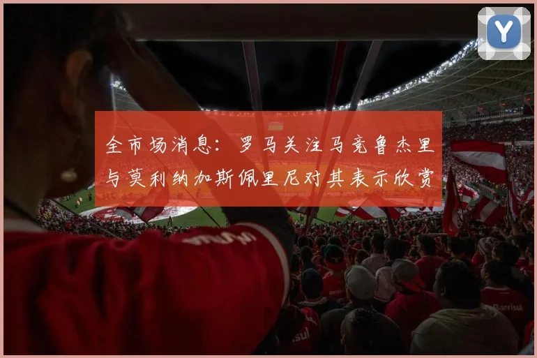 全市场消息：罗马关注马竞鲁杰里与莫利纳加斯佩里尼对其表示欣赏