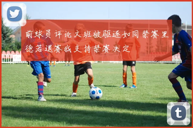 前球员评论文班被驱逐如同禁赛里德若退赛我支持禁赛决定