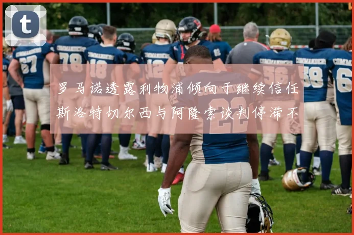 罗马诺透露利物浦倾向于继续信任斯洛特切尔西与阿隆索谈判停滞不前