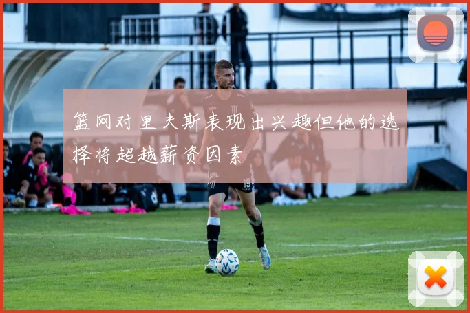 篮网对里夫斯表现出兴趣但他的选择将超越薪资因素