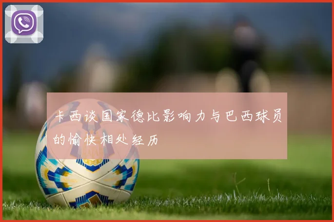 卡西谈国家德比影响力与巴西球员的愉快相处经历