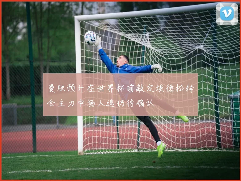 曼联预计在世界杯前敲定埃德松转会主力中场人选仍待确认