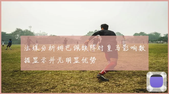 法媒分析姆巴佩缺阵对皇马影响数据显示并无明显优势