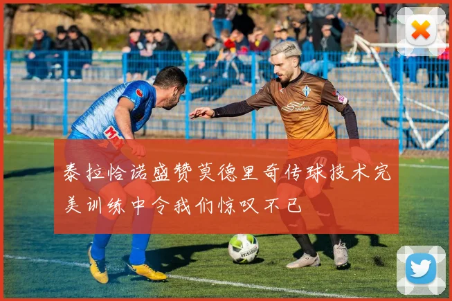 泰拉恰诺盛赞莫德里奇传球技术完美训练中令我们惊叹不已