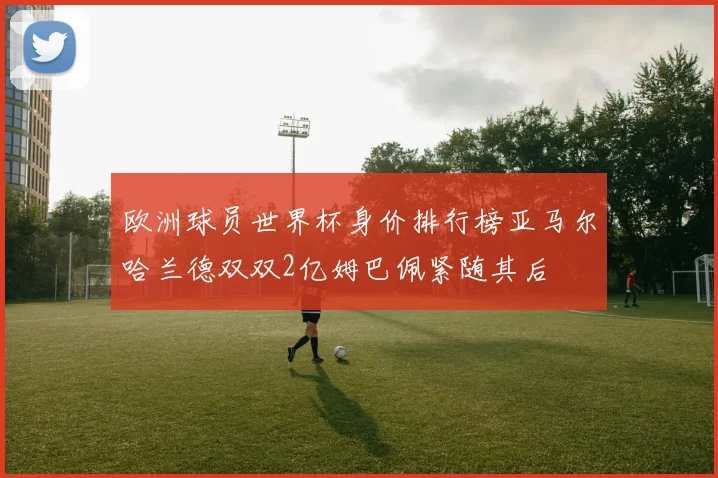 欧洲球员世界杯身价排行榜亚马尔哈兰德双双2亿姆巴佩紧随其后