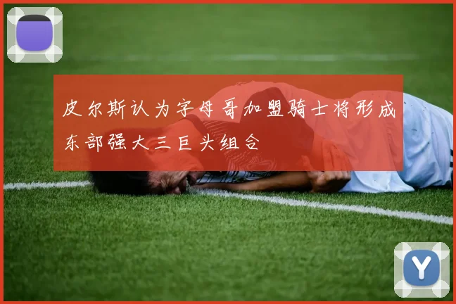 皮尔斯认为字母哥加盟骑士将形成东部强大三巨头组合