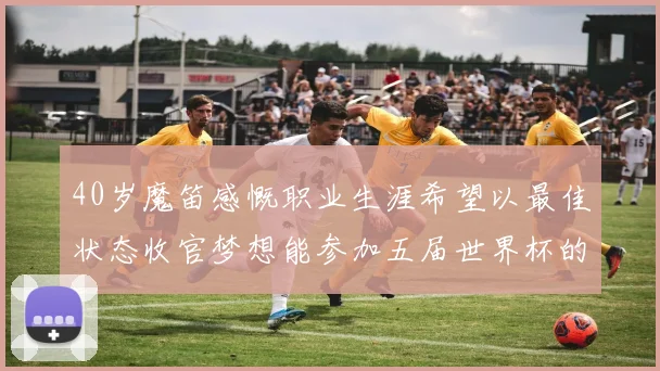 40岁魔笛感慨职业生涯希望以最佳状态收官梦想能参加五届世界杯的壮举