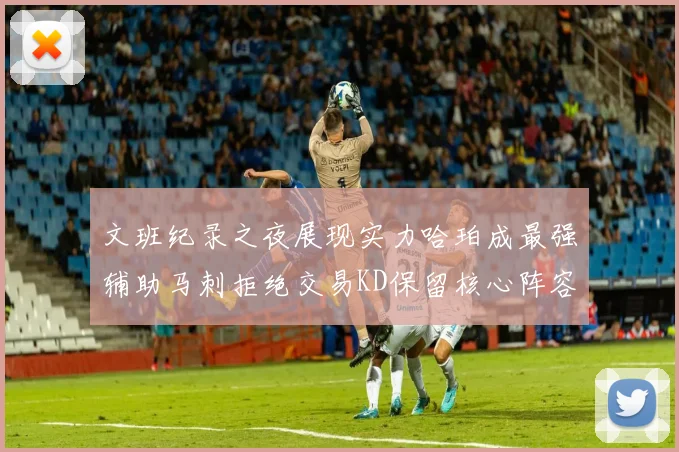 文班纪录之夜展现实力哈珀成最强辅助马刺拒绝交易KD保留核心阵容