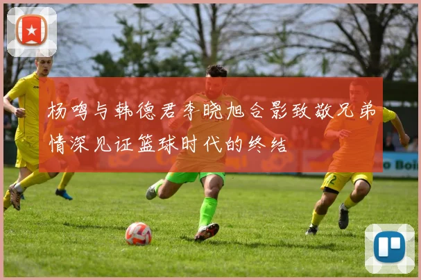 杨鸣与韩德君李晓旭合影致敬兄弟情深见证篮球时代的终结